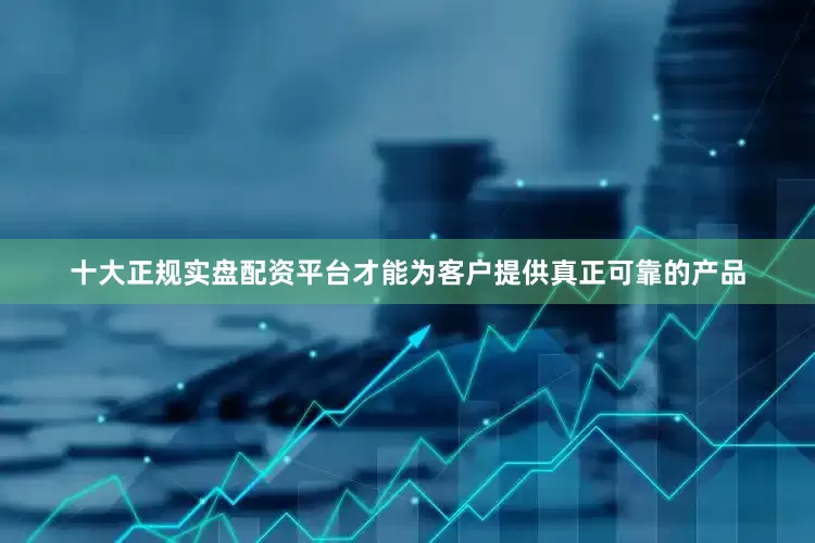十大正规实盘配资平台才能为客户提供真正可靠的产品
